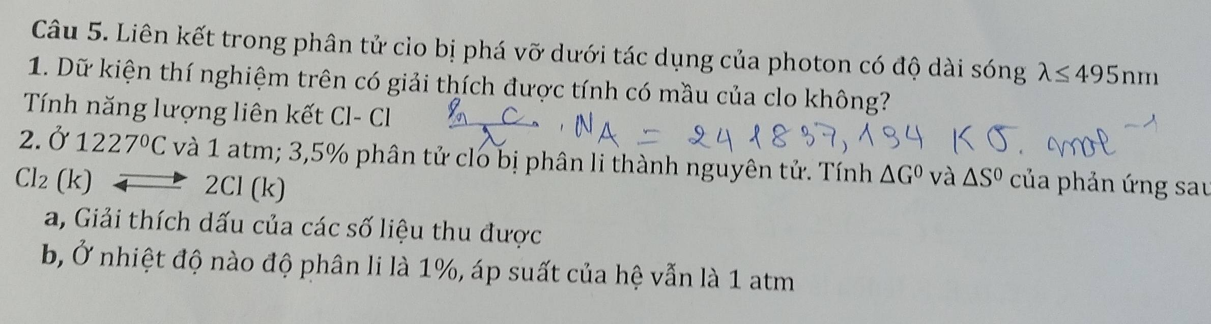 Liên kết trong phân tử clo bị phá vỡ dưới tác dụng của photon có độ dài sóng lambda ≤ 495nm
1. Dữ kiện thí nghiệm trên có giải thích được tính có mầu của clo không? 
Tính năng lượng liên kết Cl- Cl 
2. Ở 1227°C và 1 atm; 3,5% phân tử clo bị phân li thành nguyên tử. Tính △ G^0
Cl_2 (k) và △ S^0 của phản ứng sau 
2 CI(k)
a, Giải thích dấu của các số liệu thu được 
b Ở nhiệt độ nào độ phân li là 1%, áp suất của hệ vẫn là 1 atm