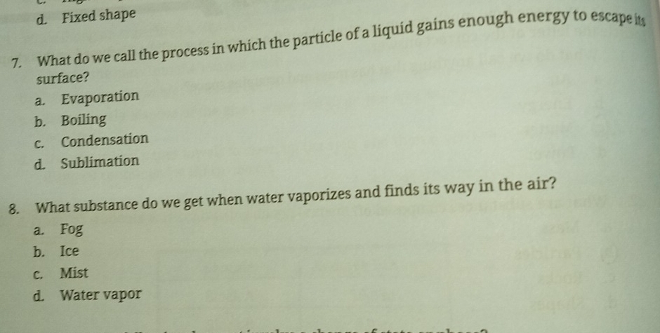 d. Fixed shape
7. What do we call the process in which the particle of a liquid gains enough energy to escape it
surface?
a. Evaporation
b. Boiling
c. Condensation
d. Sublimation
8. What substance do we get when water vaporizes and finds its way in the air?
a. Fog
b. Ice
c. Mist
d. Water vapor