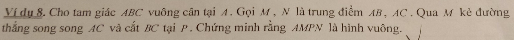 Ví dụ 8. Cho tam giác ABC vuông cân tại A. Gọi M , N là trung điểm AB , AC. Qua M kẻ đường 
thẳng song song AC và cắt BC tại P. Chứng minh rằng AMPN là hình vuông.