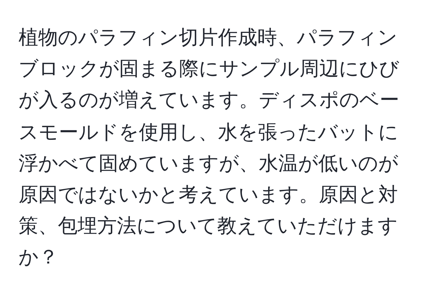 植物のパラフィン切片作成時、パラフィンブロックが固まる際にサンプル周辺にひびが入るのが増えています。ディスポのベースモールドを使用し、水を張ったバットに浮かべて固めていますが、水温が低いのが原因ではないかと考えています。原因と対策、包埋方法について教えていただけますか？