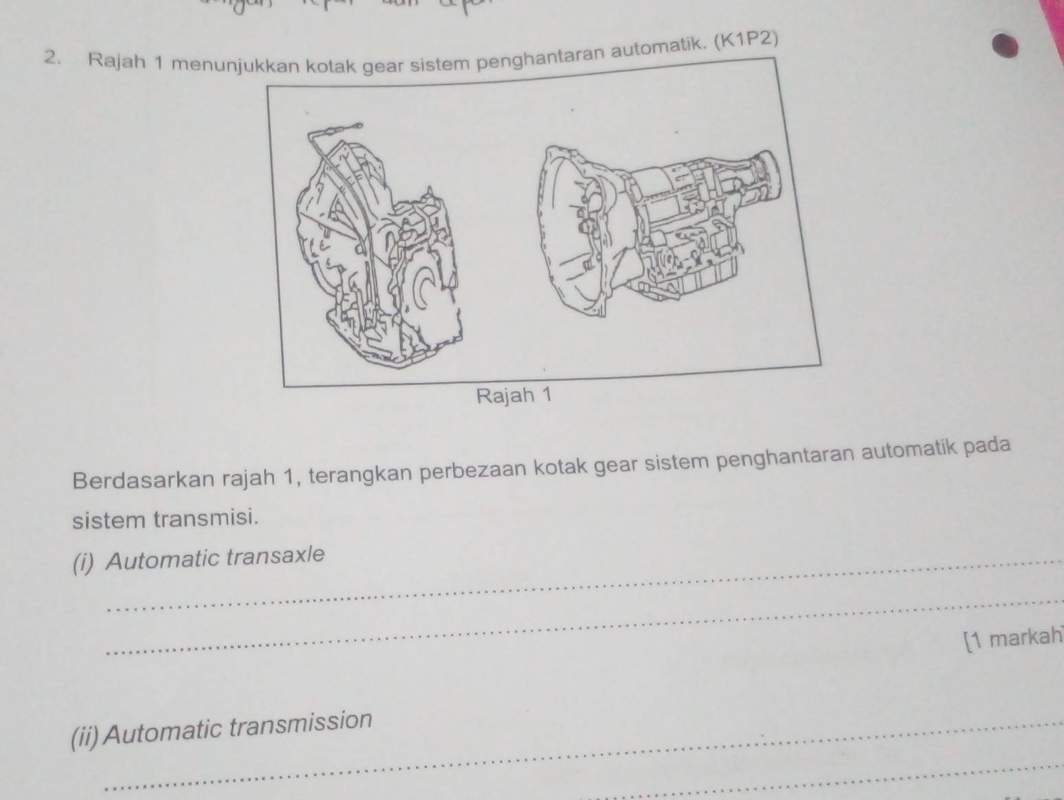 Rajah 1 menunaran automatik. (K1P2) 
Berdasarkan rajah 1, terangkan perbezaan kotak gear sistem penghantaran automatik pada 
sistem transmisi. 
(i) Automatic transaxle 
_ 
[1 markah 
(ii) Automatic transmission 
_