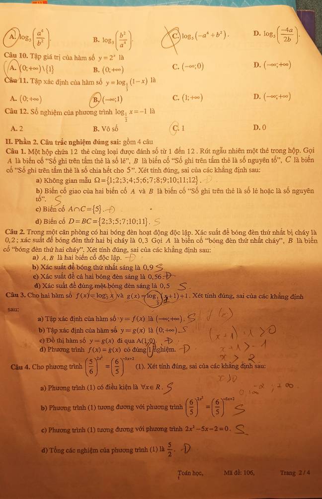 A. log _5( a^4/b^2 ). B. log _5( b^2/a^4 ). C log _5(-a^4+b^2). D. log _5( (-4a)/2b ).
Câu 10. Tập giá trị của hàm số y=2^xla
A. (0;+∈fty ) 1 B. (0;+∈fty ) C. (-∈fty ;0) D. (-∈fty ;+∈fty )
Câu 11. Tập xác định của hàm số y=log _ 1/3 (1-x)1a
A. (0;+∈fty ) B, (-∈fty ;1) C. (1;+∈fty ) D. (-∈fty ;+∈fty )
Câu 12. Số nghiệm của phương trình log _ 1/2 x=-11a
A. 2 B. Vô số C. 1 D. 0
II. Phần 2. Câu trắc nghiệm đúng sai: gồm 4 câu
Câu 1. Một hộp chứa 12 thẻ cùng loại được đánh số từ 1 đến 12. Rút ngẫu nhiên một thẻ trong hộp. Gọi
A là biến cố “Số ghi trên tấm thẻ là số lẻ”, B là biến cố “Số ghi trên tấm thẻ là số nguyên tố”, C là biến
cố 'Số ghì trên tấm thẻ là số chia hết cho 5''. : Xét tính đúng, sai của các khẳng định sau:
a) Không gian mẫu Omega = 1;2;3;4;5;6;7;8;9;10;11;12
b) Biến cố giao của hai biến cố A và B là biến cố “Số ghi trên thẻ là số lẻ hoặc là số nguyên
that o''.
c) Biến cổ A∩ C= 5
d) Biến cổ D=BC= 2;3;5;7;10;11 .
Câu 2. Trong một căn phòng có hai bóng đèn hoạt động độc lập. Xác suất để bóng đèn thứ nhất bị cháy là
0,2 ; xác suất để bóng đèn thứ hai bị cháy là 0,3 Gọi A là biển cổ “bóng đèn thứ nhất cháy”, B là biển
cổ *bóng đèn thứ hai cháy”. Xét tính đúng, sai của các khẳng định sau:
a) A. B là hai biển cổ độc lập.
b) Xác suất để bóng thứ nhất sáng là 0,9
c) Xác suất đề cả hai bóng đèn sáng là 0, 56
d) Xác suất đề đúng một bóng đèn sáng là 0,5
Câu 3. Cho hai hàm số f(x)=log _2x,vag(x)=log _t(x+1)+1. Xét tinh đúng, sai của các khẳng định
sau:
a) Tập xác định của hàm số y=f(x) là (-∈fty ;+∈fty )
b) Tập xác định của hàm số y=g(x) là (0;+∈fty )
c) Đồ thị hàm số y=g(x) đi qua A(1;0).
d) Phương trình f(x)=g(x) có đúng 1 nghiệm.
Câu 4. Cho phương trình ( 5/6 )^2x^2=( 6/5 )^-5x+2 (1). Xét tính đúng, sai của các khẳng định sau:
a) Phương trình (1) có điều kiện là forall x∈ R
b) Phương trình (1) tương đương với phương trình ( 6/5 )^2x^2=( 6/5 )^-5
c) Phương trình (1) tương đương với phương trình 2x^2-5x-2=0
d) Tổng các nghiệm của phương trình (1) là  5/2 
Toán học, Ma đè: 106, Trang 2 /4