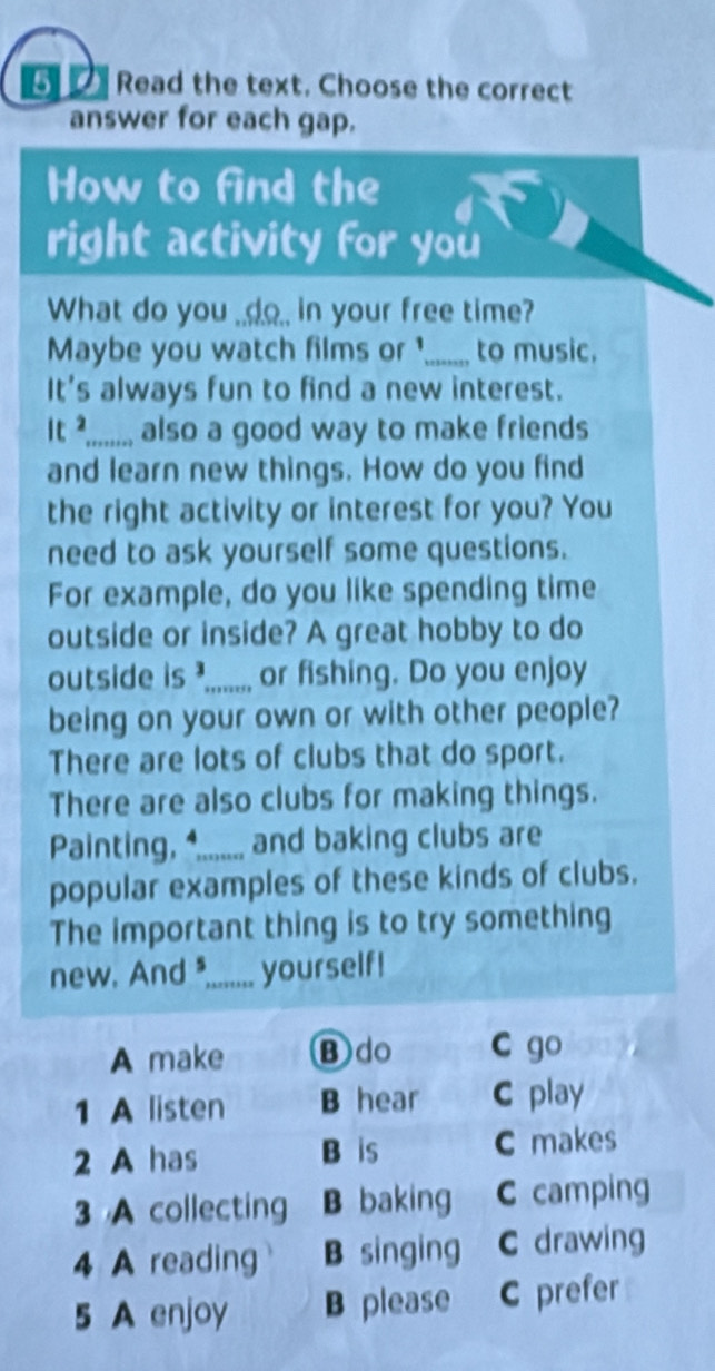 Read the text. Choose the correct
answer for each gap.
How to find the
right activity for you
What do you _.do_ in your free time?
Maybe you watch films or _to music.
It's always fun to find a new interest.
It ²....;.. also a good way to make friends
and learn new things. How do you find
the right activity or interest for you? You
need to ask yourself some questions.
For example, do you like spending time
outside or inside? A great hobby to do
outside is ?..... or fishing. Do you enjoy
being on your own or with other people?
There are lots of clubs that do sport.
There are also clubs for making things.
Painting, 4...... and baking clubs are
popular examples of these kinds of clubs.
The important thing is to try something
new, And *....... yourself!
A make B do C go
1 A listen B hear C play
2 A has B is C makes
3 A collecting B baking C camping
4 A reading B singing C drawing
5 A enjoy B please C prefer