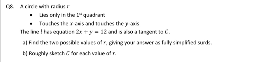 A circle with radius r
Lies only in the 1^(st) quadrant 
Touches the x-axis and touches the y-axis 
The line I has equation 2x+y=12 and is also a tangent to C. 
a) Find the two possible values of r, giving your answer as fully simplified surds. 
b) Roughly sketch C for each value of r.