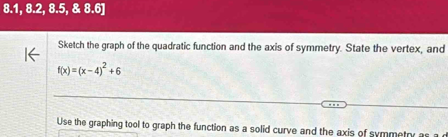 8.1, 8.2, 8.5, & 8.6] 
Sketch the graph of the quadratic function and the axis of symmetry. State the vertex, and
f(x)=(x-4)^2+6
Use the graphing tool to graph the function as a solid curve and the axis of symmetry as