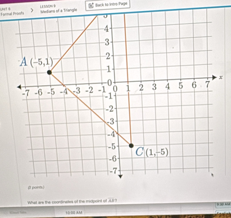 LESSON 9 Back to Intro Page 
Formal Proofs Medians of a Triangle

4
3
A(-5,1)
2
1
x
-0
-7 -6 -5 -4 -3 -2 -1 0 i 2 3 4 5 6 7
-1
-2
-3
-4
-5 C(1,-5)
-6
-7
(2 points.) 
What are the coordinates of the midpoint of overline AB ? 
9-10 AM 
 tué tabs 10:00AM