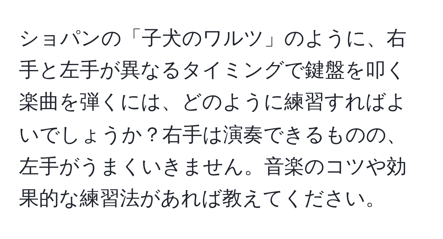 ショパンの「子犬のワルツ」のように、右手と左手が異なるタイミングで鍵盤を叩く楽曲を弾くには、どのように練習すればよいでしょうか？右手は演奏できるものの、左手がうまくいきません。音楽のコツや効果的な練習法があれば教えてください。