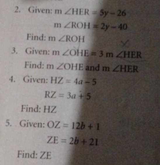 Given: m∠ HER=5y-26
m∠ ROH=2y-40
Find: m∠ ROH
3. Given: m∠ OHE=3m∠ HER
Find: m∠ OHE and m∠ HER
4. Given: HZ=4a-5
RZ=3a+5
Find: HZ
5. Given: OZ=12b+1
ZE=2b+21
Find: ZE