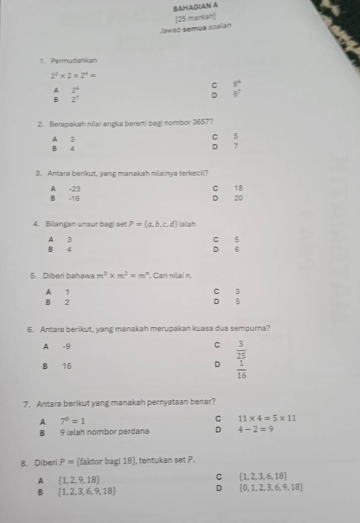 BAHAGIAN A
[25 markah]
Jawab semua soalan
1. Permudahkan
2^2* 2* 2^4=
C 8^6
A 2^6
B 2^7
D 8^7
2. Berapakah nilai angka bererti bagi nombor 3657?
A 3
C 5
B 4 D 7
3. Antara berikut, yang manakah nilainya terkecil?
A -23 C 18
D
B -16 20
4. Bilangan unsur bagi set P= a,b,c,d ialah
A 3 C 5
B 4 D 6
5. Diberi bahawa m^3* m^2=m^n , Cari nilai n.
A 1 C 3
B 2 D 5
6. Antara berikut, yang manakah merupakan kuasa dua sempurna?
A -9 C  3/25 
B 16 D  1/16 
7. Antara berikut yang manakah pernyataan benar?
A 7^0=1
C 11* 4=5* 11
D
B 9 ialah nombor perdana 4-2=9
8. Diberi P= faktor bagi 18 , tentukan set P.
A  1,2,9,18
C  1,2,3,6,18
B  1,2,3,6,9,18
D  0,1,2,3,6,9,18