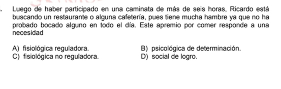 Luego de haber participado en una caminata de más de seis horas, Ricardo está
buscando un restaurante o alguna cafetería, pues tiene mucha hambre ya que no ha
probado bocado alguno en todo el día. Este apremio por comer responde a una
necesidad
A) fisiológica reguladora. B) psicológica de determinación.
C) fisiológica no reguladora. D) social de logro.