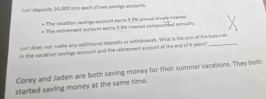 Lori deposits $4,000 into each of two savings accounts. 
The vacation savings account earns 3.5% annual simple interest. 
The retirement account earns 3.5% interest compounded annually. 
Lorl does not make any additional deposits or withdrawals. What is the sum of the balances 
in the vacation savings account and the retirement account at the end of 6 years? 
Corey and Jaden are both saving money for their summer vacations. They both 
started saving money at the same time.