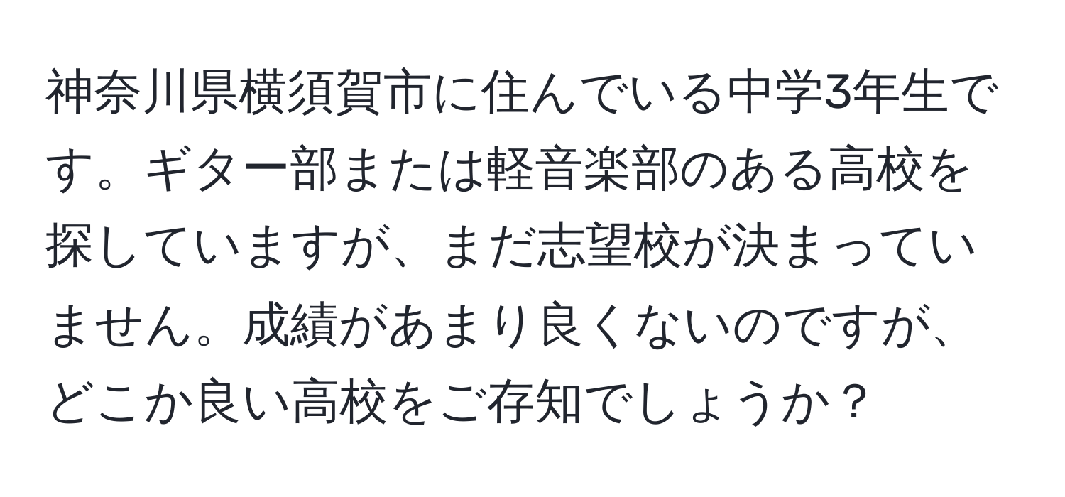 神奈川県横須賀市に住んでいる中学3年生です。ギター部または軽音楽部のある高校を探していますが、まだ志望校が決まっていません。成績があまり良くないのですが、どこか良い高校をご存知でしょうか？