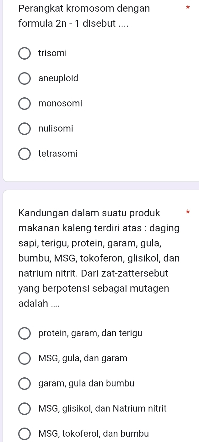 Perangkat kromosom dengan
*
formula 2n-1 disebut ....
trisomi
aneuploid
monosomi
nulisomi
tetrasomi
Kandungan dalam suatu produk *
makanan kaleng terdiri atas : daging
sapi, terigu, protein, garam, gula,
bumbu, MSG, tokoferon, glisikol, dan
natrium nitrit. Dari zat-zattersebut
yang berpotensi sebagai mutagen
adalah ....
protein, garam, dan terigu
MSG, gula, dan garam
garam, gula dan bumbu
MSG, glisikol, dan Natrium nitrit
MSG, tokoferol, dan bumbu