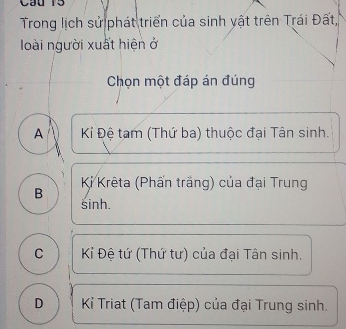 Cau 15
Trong lịch sử phát triển của sinh yật trên Trái Đất,
loài người xuất hiện ở
Chọn một đáp án đúng
A Kỉ Đệ tam (Thứ ba) thuộc đại Tân sinh.
Kỉ Krêta (Phấn trắng) của đại Trung
B
sinh.
C Kỉ Đệ tứ (Thứ tư) của đại Tân sinh.
D Kỉ Triat (Tam điệp) của đại Trung sinh.