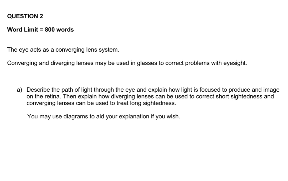 Word Limit =800 words 
The eye acts as a converging lens system. 
Converging and diverging lenses may be used in glasses to correct problems with eyesight. 
a) Describe the path of light through the eye and explain how light is focused to produce and image 
on the retina. Then explain how diverging lenses can be used to correct short sightedness and 
converging lenses can be used to treat long sightedness. 
You may use diagrams to aid your explanation if you wish.