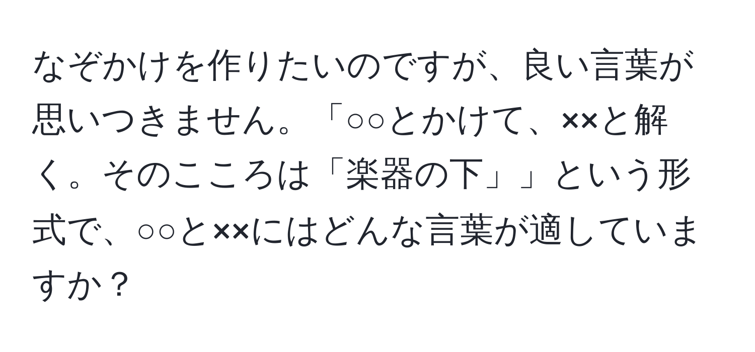 なぞかけを作りたいのですが、良い言葉が思いつきません。「○○とかけて、××と解く。そのこころは「楽器の下」」という形式で、○○と××にはどんな言葉が適していますか？