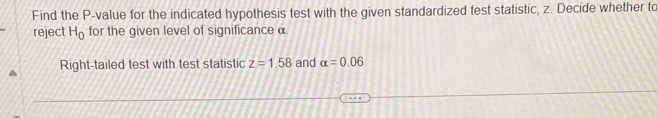 Find the P -value for the indicated hypothesis test with the given standardized test statistic, z. Decide whether to 
reject H_0 for the given level of significance α
Right-tailed test with test statistic z=1.58 and alpha =0.06