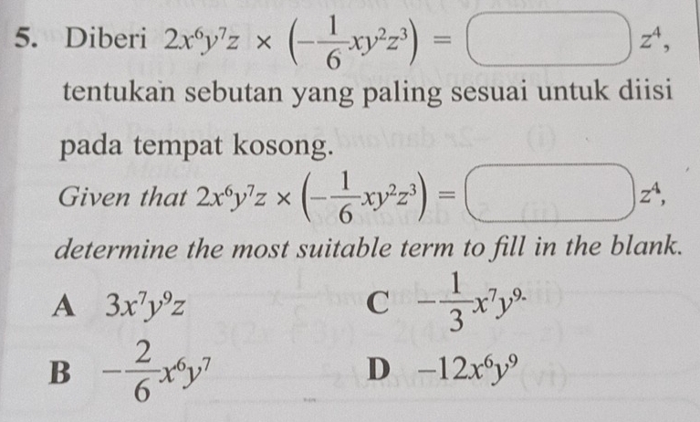 Diberi 2x^6y^7z* (- 1/6 xy^2z^3)=□ z^4, 
tentukan sebutan yang paling sesuai untuk diisi
pada tempat kosong.
Given that 2x^6y^7z* (- 1/6 xy^2z^3)=
z^4, 
determine the most suitable term to fill in the blank.
A 3x^7y^9z
C - 1/3 x^7y^(9.)
B - 2/6 x^6y^7
D -12x^6y^9