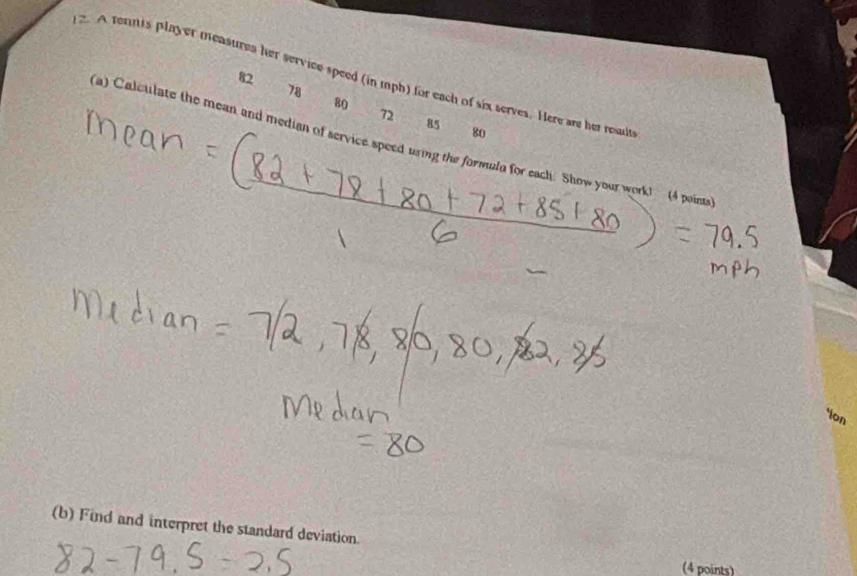 A fennis player measures her service speed (in mph) for each of six serves. Here are her result 82
78
80
72
85
80
a) Calculate the mean and median of service speed uring the formula for each. Show your work! (4 paints 
*ion 
(b) Find and interpret the standard deviation. 
(4 points)