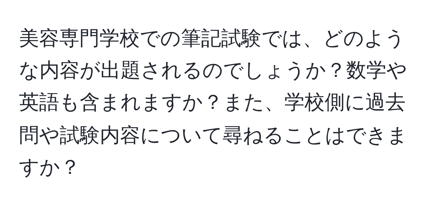 美容専門学校での筆記試験では、どのような内容が出題されるのでしょうか？数学や英語も含まれますか？また、学校側に過去問や試験内容について尋ねることはできますか？