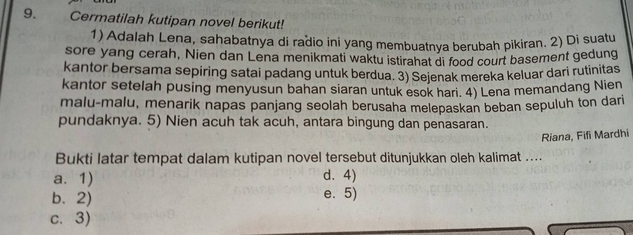 Cermatilah kutipan novel berikut!
1) Adalah Lena, sahabatnya di radio ini yang membuatnya berubah pikiran. 2) Di suatu
sore yang cerah, Nien dan Lena menikmati waktu istirahat di food court basement gedung
kantor bersama sepiring satai padang untuk berdua. 3) Sejenak mereka keluar dari rutinitas
kantor setelah pusing menyusun bahan siaran untuk esok hari. 4) Lena memandang Nien
malu-malu, menarik napas panjang seolah berusaha melepaskan beban sepuluh ton dari
pundaknya. 5) Nien acuh tak acuh, antara bingung dan penasaran.
Riana, Fifi Mardhi
Bukti latar tempat dalam kutipan novel tersebut ditunjukkan oleh kalimat ....
a. 1) d. 4)
b.2)
e. 5)
c. 3)