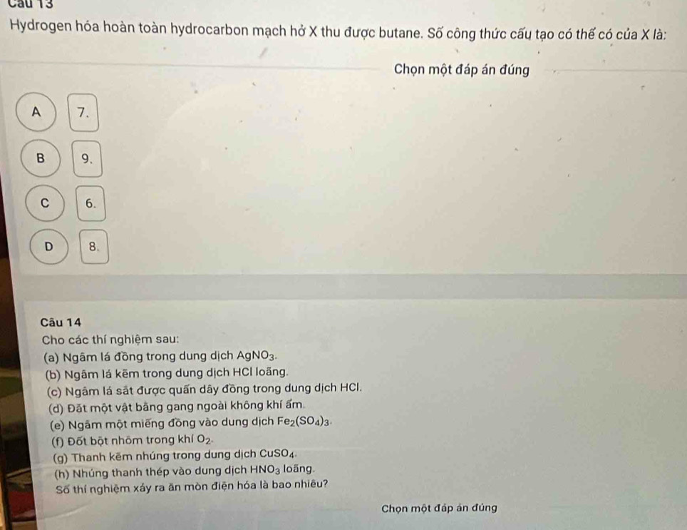 Hydrogen hóa hoàn toàn hydrocarbon mạch hở X thu được butane. Số công thức cấu tạo có thế có của X là:
Chọn một đáp án đúng
A 7.
B 9.
C 6.
D 8.
Câu 14
Cho các thí nghiệm sau:
(a) Ngâm lá đồng trong dung dịch AgNO_3. 
(b) Ngâm lá kẽm trong dung dịch HCl loãng.
(c) Ngâm lá sắt được quấn dây đồng trong dung dịch HCI.
(d) Đặt một vật bằng gang ngoài không khí ẩm
(e) Ngâm một miếng đồng vào dung dịch Fe_2(SO_4)_3. 
(f) Đốt bột nhôm trong khí O_2^-
(g) Thanh kẽm nhúng trong dung dịch CuSO_4
(h) Nhúng thanh thép vào dung dịch HNO_3 loãng
Số thí nghiệm xáy ra ăn mòn điện hóa là bao nhiêu?
Chọn một đáp án đúng