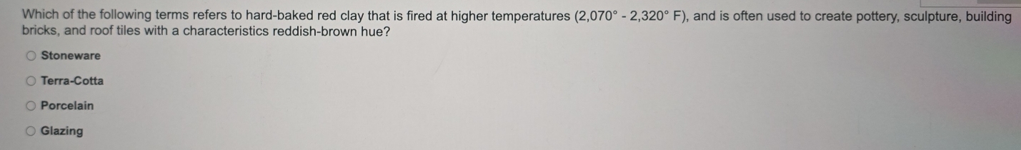 Which of the following terms refers to hard-baked red clay that is fired at higher temperatures (2,070°-2,320°F) , and is often used to create pottery, sculpture, building
bricks, and roof tiles with a characteristics reddish-brown hue?
Stoneware
Terra-Cotta
Porcelain
Glazing
