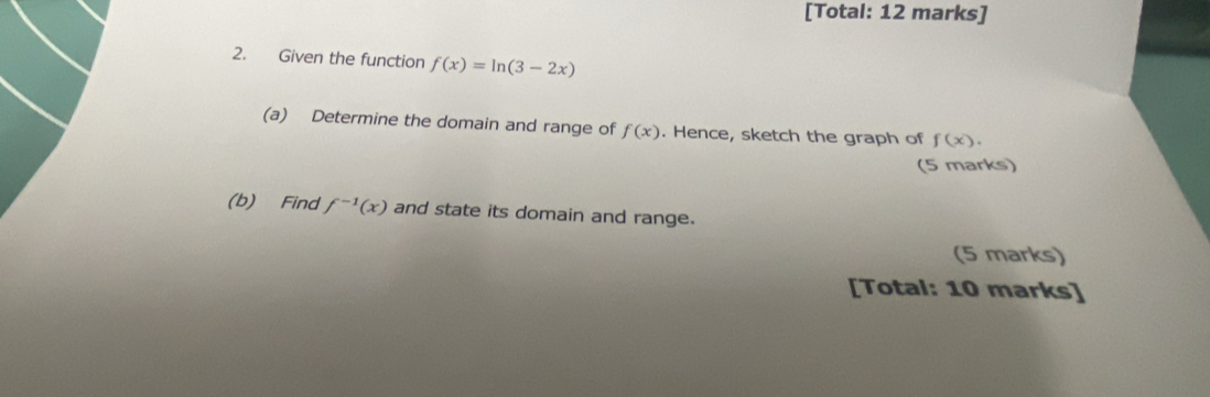 [Total: 12 marks] 
2. Given the function f(x)=ln (3-2x)
(a) Determine the domain and range of f(x). Hence, sketch the graph of f(x). 
(5 marks) 
(b) Find f^(-1)(x) and state its domain and range. 
(5 marks) 
[Total: 10 marks]