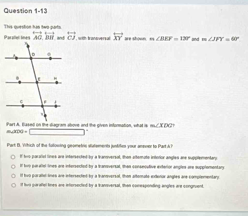 This question has two parts.
Paraliel lines overleftrightarrow AG, overleftrightarrow BH overleftrightarrow CJ , with transversal overleftrightarrow XY are shown. m∠ BEF=120° and m∠ JFY=60°
Part A. Based on the diagram above and the given information, what is m∠ XDG 7
m∠ XDG=□°
Part B. Which of the following geometric statements justifies your answer to Part A?
If two parallel lines are intersected by a transversal, then alternate interior angles are supplementary.
If two parallel lines are intersected by a transversal, then consecutive exterior angles are supplementary.
If two parallel lines are intersected by a transversal, then alternate exterior angles are complementary.
If two parallel lines are intersected by a transversal, then corresponding angles are congruent.