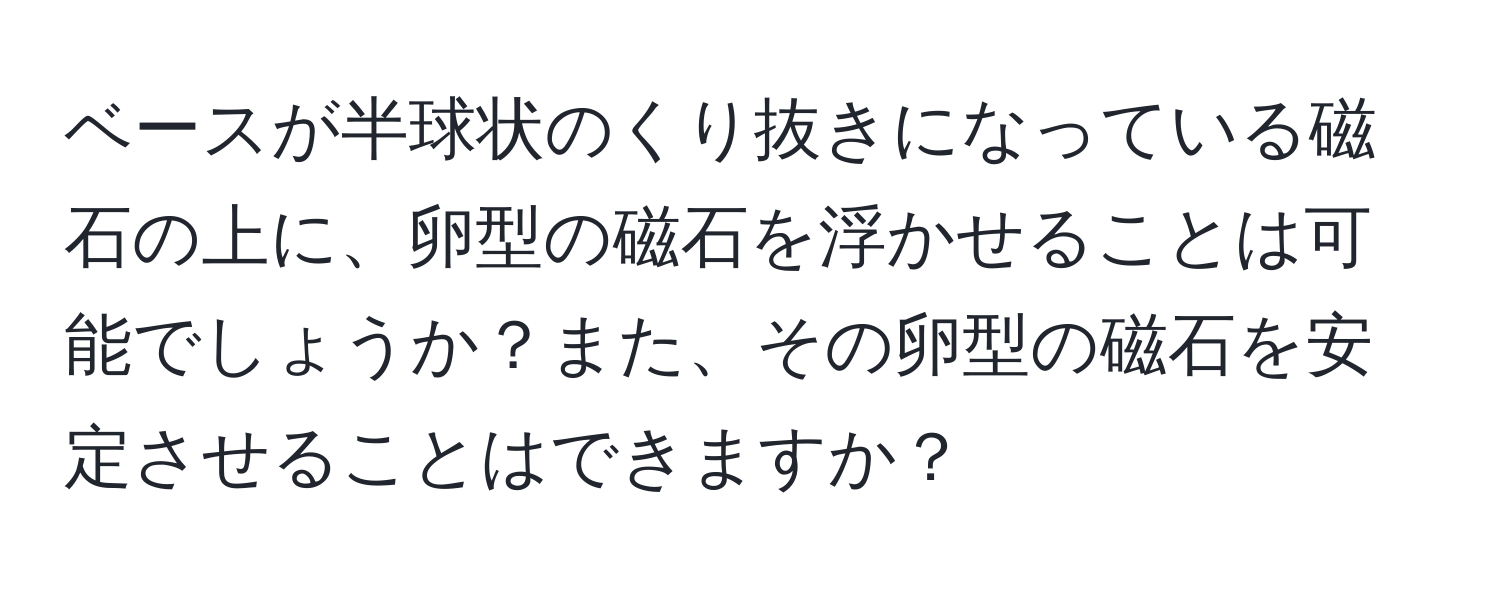 ベースが半球状のくり抜きになっている磁石の上に、卵型の磁石を浮かせることは可能でしょうか？また、その卵型の磁石を安定させることはできますか？