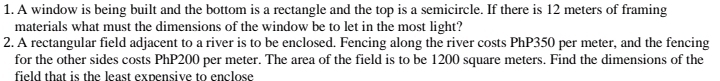 A window is being built and the bottom is a rectangle and the top is a semicircle. If there is 12 meters of framing 
materials what must the dimensions of the window be to let in the most light? 
2. A rectangular field adjacent to a river is to be enclosed. Fencing along the river costs PhP350 per meter, and the fencing 
for the other sides costs PhP200 per meter. The area of the field is to be 1200 square meters. Find the dimensions of the 
field that is the least expensive to enclose