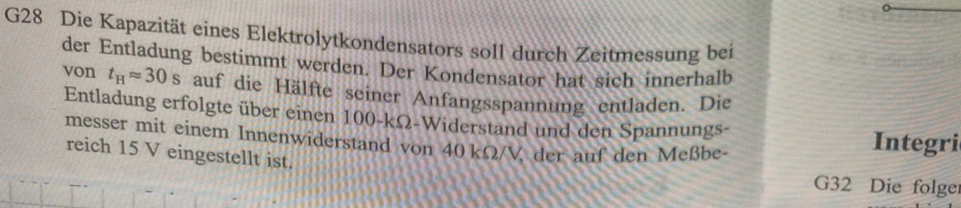 G28 Die Kapazität eines Elektrolytkondensators soll durch Zeitmessung bei 
der Entladung bestimmt werden. Der Kondensator hat sich innerhalb 
von t_Happrox 30s auf die Hälfte seiner Anfangsspannung entladen. Die 
Entladung erfolgte über einen 100-kΩ -Widerstand und den Spannungs- 
messer mit einem Innenwiderstand von 40 kΩ/V der auf den Meßbe- 
Integri 
reich 15 V eingestellt ist. 
G32 Die folge