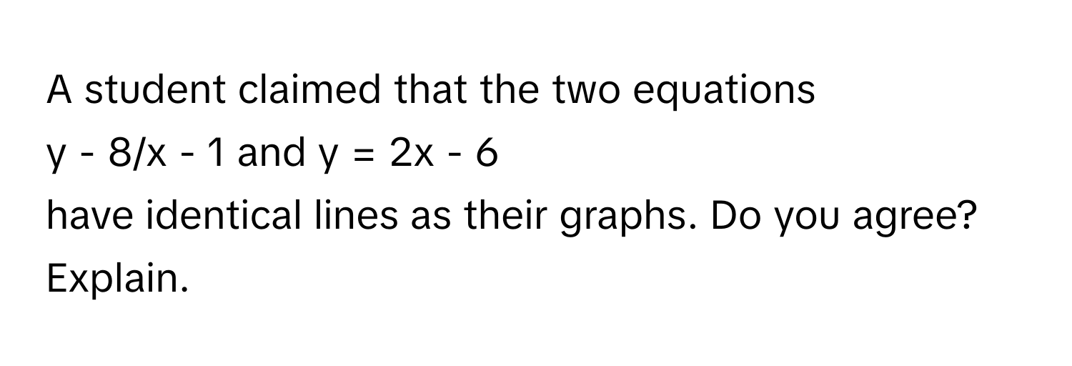 A student claimed that the two equations  
y - 8/x - 1 and y = 2x - 6  
have identical lines as their graphs. Do you agree? Explain.