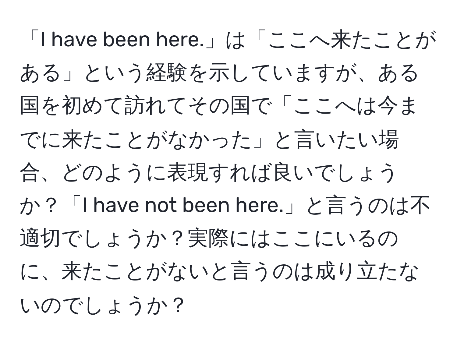 「I have been here.」は「ここへ来たことがある」という経験を示していますが、ある国を初めて訪れてその国で「ここへは今までに来たことがなかった」と言いたい場合、どのように表現すれば良いでしょうか？「I have not been here.」と言うのは不適切でしょうか？実際にはここにいるのに、来たことがないと言うのは成り立たないのでしょうか？