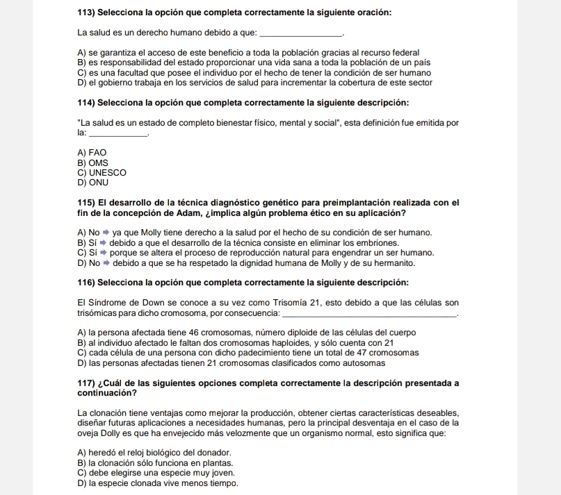 Selecciona la opción que completa correctamente la siguiente oración:
La salud es un derecho humano debido a que:_
A) se garantiza el acceso de este beneficio a toda la población gracias al recurso federal
B) es responsabilidad del estado proporcionar una vida sana a toda la población de un país
C) es una facultad que posee el individuo por el hecho de tener la condición de ser humano
D) el gobierno trabaja en los servicios de salud para incrementar la cobertura de este sector
114) Selecciona la opción que completa correctamente la siguiente descripción:
"La salud es un estado de completo bienestar físico, mental y social", esta definición fue emitida por
la: _.
A) FAO
B) OMS
C) UNESCO
D) ONU
115) El desarrollo de la técnica diagnóstico genético para preimplantación realizada con el
fin de la concepción de Adam, ¿implica algún problema ético en su aplicación?
A)  No = ya que Molly tiene derecho a la salud por el hecho de su condición de ser humano.
B) Sí → debido a que el desarrollo de la técnica consiste en eliminar los embriones.
C) * Sí  porque se altera el proceso de reproducción natural para engendrar un ser humano.
D) No → debido a que se ha respetado la dignidad humana de Molly y de su hermanito.
116) Selecciona la opción que completa correctamente la siguiente descripción:
El Síndrome de Down se conoce a su vez como Trisomía 21, esto debido a que las células son
trisómicas para dicho cromosoma, por consecuencia:_
A) la persona afectada tiene 46 cromosomas, número diploide de las células del cuerpo
B) al individuo afectado le faltan dos cromosomas haploides, y sólo cuenta con 21
C) cada célula de una persona con dicho padecimiento tiene un total de 47 cromosomas
D) las personas afectadas tienen 21 cromosomas clasificados como autosomas
117) ¿Cuál de las siguientes opciones completa correctamente la descripción presentada a
continuación?
La clonación tiene ventajas como mejorar la producción, obtener ciertas características deseables,
diseñar futuras aplicaciones a necesidades humanas, pero la principal desventaja en el caso de la
oveja Dolly es que ha envejecido más velozmente que un organismo normal, esto significa que:
A) heredó el reloj biológico del donador.
B) la clonación sólo funciona en plantas.
C) debe elegirse una especie muy joven.
D) la especie clonada vive menos tiempo