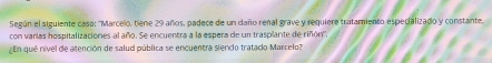 Según el siguiente caso: ''Marcelo, tiene 29 años, padece de un caño renal grave y requiere tratamiento especializado y constante, 
con varias hospitalizaciones al año. Se encuentra a la espera de un trasplante de riñón''. 
En qué nível de atención de salud pública se encuentra siendo tratado Marcelo?