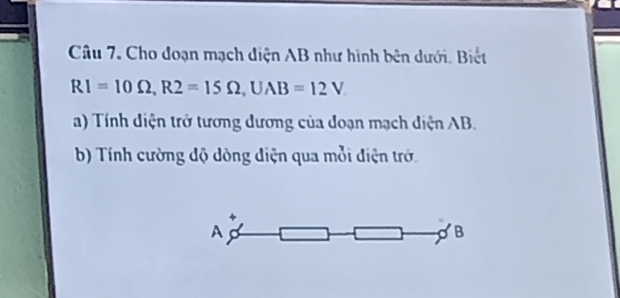 Cho đoạn mạch diện AB như hình bên dưới. Biết
RI=10Omega , R2=15Omega , UAB=12V
a) Tính diện trở tương dương của doạn mạch diện AB. 
b) Tính cường độ dòng điện qua mỗi điện trớ. 
A 
B