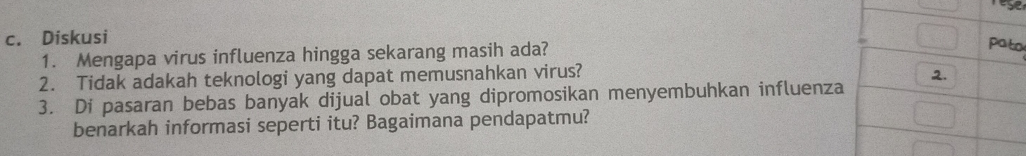 Diskusi 
1. Mengapa virus influenza hingga sekarang masih ada? 
o 
2. Tidak adakah teknologi yang dapat memusnahkan virus? 
3. Di pasaran bebas banyak dijual obat yang dipromosikan menyembuhkan influenz 
benarkah informasi seperti itu? Bagaimana pendapatmu?