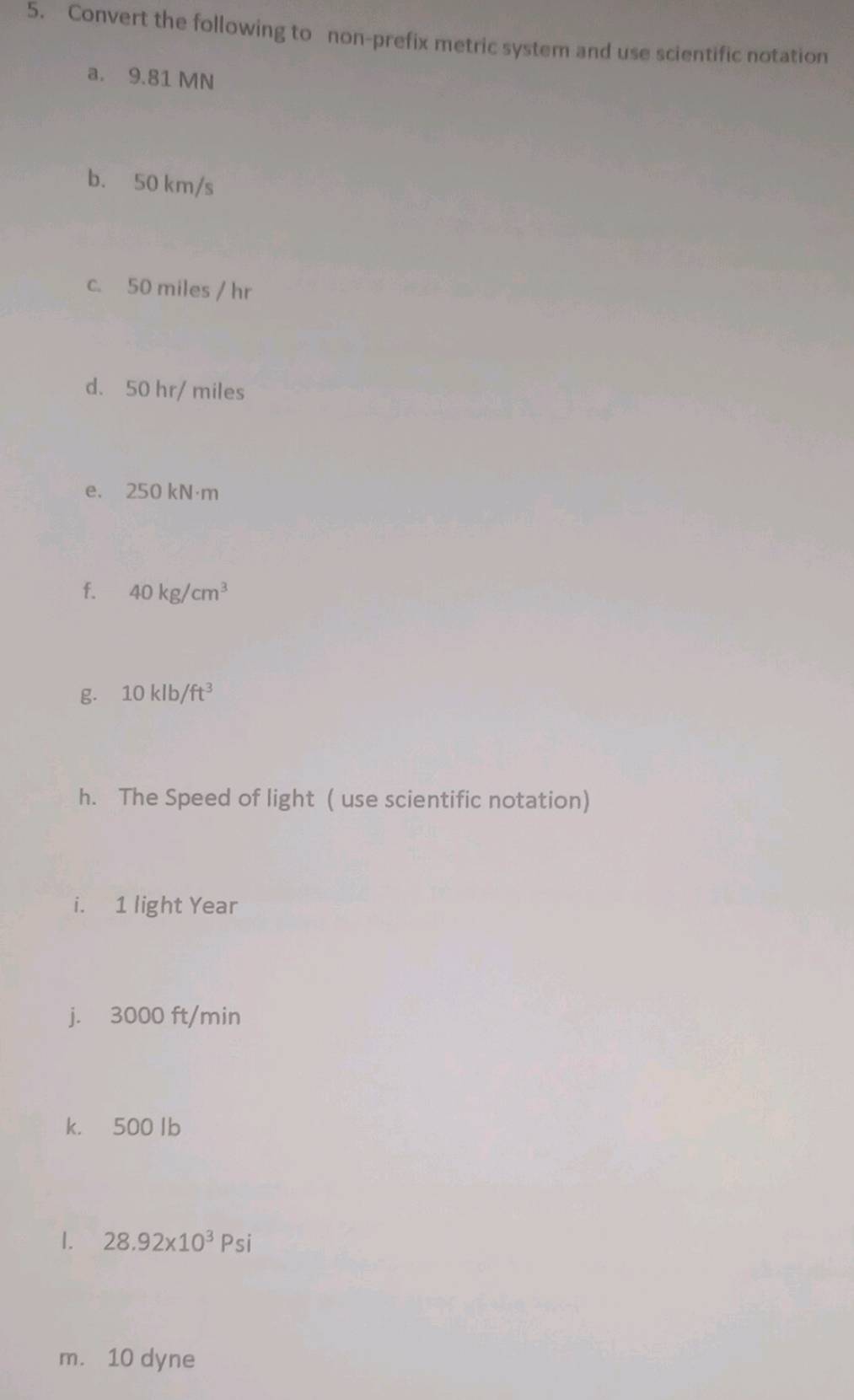 Convert the following to non-prefix metric system and use scientific notation 
a. 9.81 MN
b. 50 km/s
c. 50 miles / hr
d. 50 hr/ miles
e. 250 kN·m
f. 40kg/cm^3
g. 10klb/ft^3
h. The Speed of light ( use scientific notation) 
i. 1 light Year
j. 3000 ft/min
k. 500 Ib
1. 28.92* 10^3Psi
m. 10 dyne