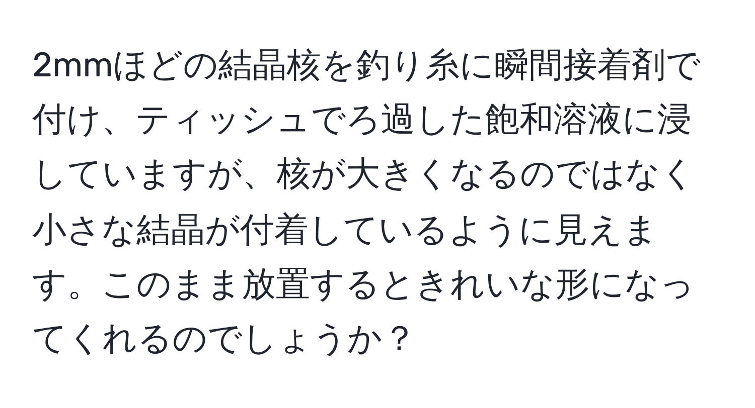 2mmほどの結晶核を釣り糸に瞬間接着剤で付け、ティッシュでろ過した飽和溶液に浸していますが、核が大きくなるのではなく小さな結晶が付着しているように見えます。このまま放置するときれいな形になってくれるのでしょうか？