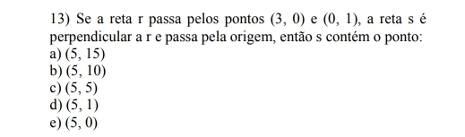 Se a reta r passa pelos pontos (3,0) e (0,1) , a reta s é
perpendicular a r e passa pela origem, então s contém o ponto:
a) (5,15)
b) (5,10)
c) (5,5)
d) (5,1)
e) (5,0)