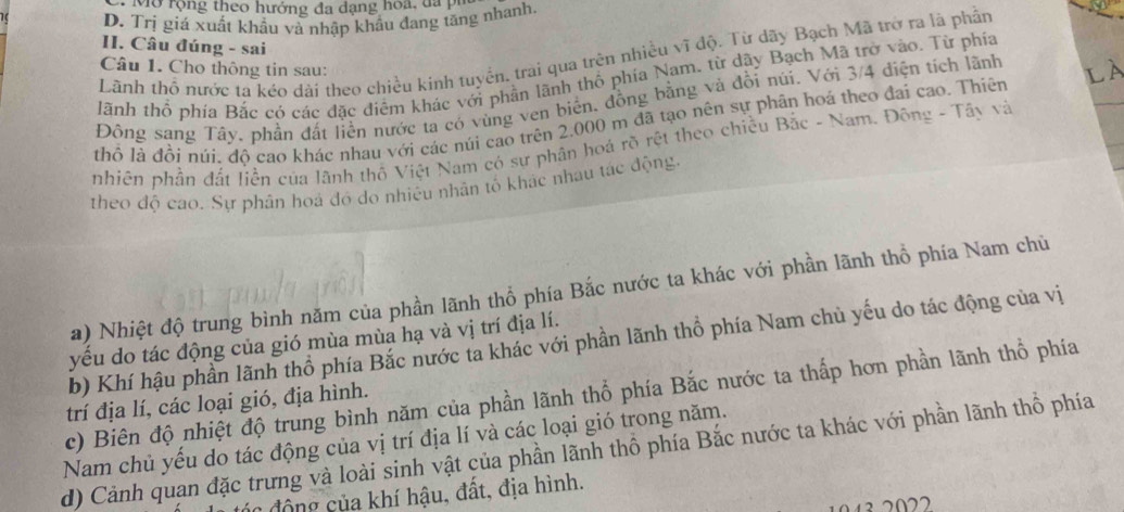 Mở rộng theo hướng đa dạng hoa, đã pi
D. Trị giá xuất khẩu và nhập khẩu đang tăng nhanh.
II. Câu đúng - sai
Lãnh thổ nước ta kéo dài theo chiều kinh tuyển, trai qua trên nhiều vĩ độ. Từ dãy Bạch Mã trở ra là phần
Câu 1. Cho thông tin sau:
lãnh thổ phía Bắc có các đặc điểm khác với phần lãnh thổ phía Nam, từ dãy Bạch Mã trở vào. Từ phía
Đông sang Tây, phần đất liền nước ta có vùng ven biển, đồng bằng và đồi núi. Với 3/4 điện tích lãnh
thổ lả đồi núi, độ cao khác nhau với các núi cao trên 2.000 m đã tạo nên sự phân hoá theo đai cao. Thiên Là
nhiên phần đất liền của lãnh thố Việt Nam có sự phân hoá rõ rệt theo chiều Bắc - Nam. Đông - Tây và
theo độ cao. Sự phân hoá đó do nhiêu nhân tố khác nhau tác động.
a) Nhiệt độ trung bình năm của phần lãnh thổ phía Bắc nước ta khác với phần lãnh thổ phía Nam chủ
b) Khí hậu phần lãnh thổ phía Bắc nước ta khác với phần lãnh thổ phía Nam chủ yếu do tác động của vị
yếu do tác động của gió mùa mùa hạ và vị trí địa lí.
c) Biên độ nhiệt độ trung bình năm của phần lãnh thổ phía Bắc nước ta thấp hơn phần lãnh thổ phía
trí địa lí, các loại gió, địa hình.
Nam chủ yếu do tác động của vị trí địa lí và các loại gió trong năm.
d) Cảnh quan đặc trưng và loài sinh vật của phần lãnh thổ phía Bắc nước ta khác với phần lãnh thổ phía
c động của khí hậu, đất, địa hình.
13 2022