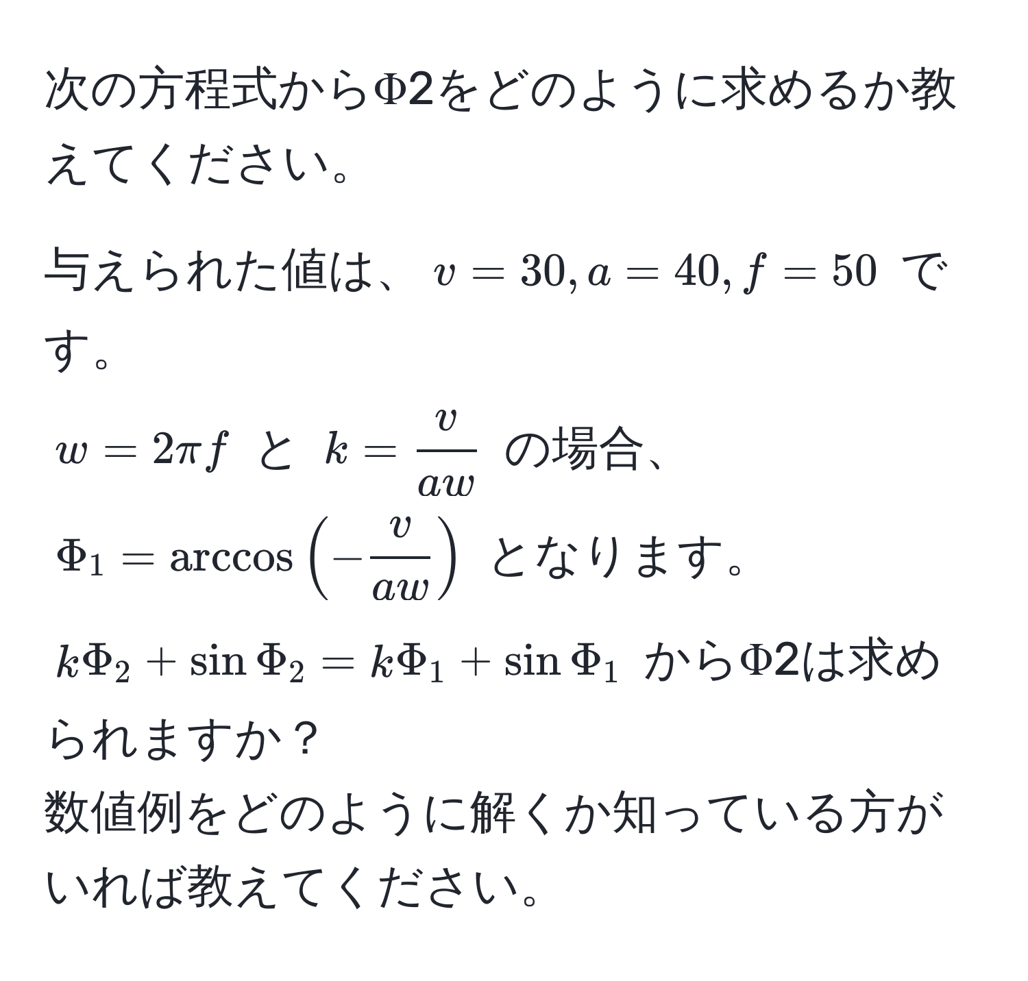 次の方程式からΦ2をどのように求めるか教えてください。

与えられた値は、$v=30, a=40, f=50$ です。  
$w=2π f$ と $k= v/aw $ の場合、  
$Phi_1 = arccos(- v/aw )$ となります。  
$kPhi_2 + sinPhi_2 = kPhi_1 + sinPhi_1$ からΦ2は求められますか？  
数値例をどのように解くか知っている方がいれば教えてください。