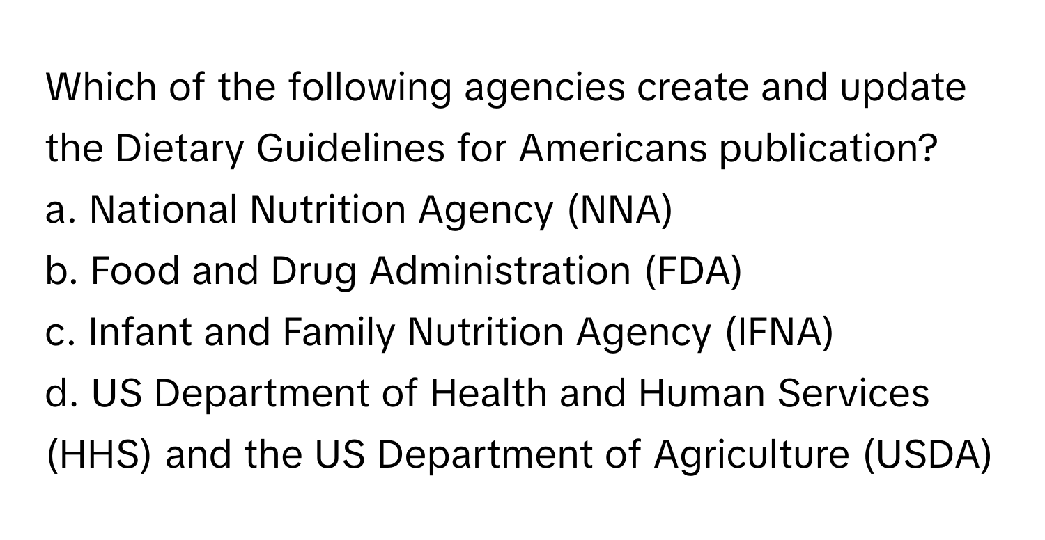 Which of the following agencies create and update the Dietary Guidelines for Americans publication?

a. National Nutrition Agency (NNA)
b. Food and Drug Administration (FDA)
c. Infant and Family Nutrition Agency (IFNA)
d. US Department of Health and Human Services (HHS) and the US Department of Agriculture (USDA)