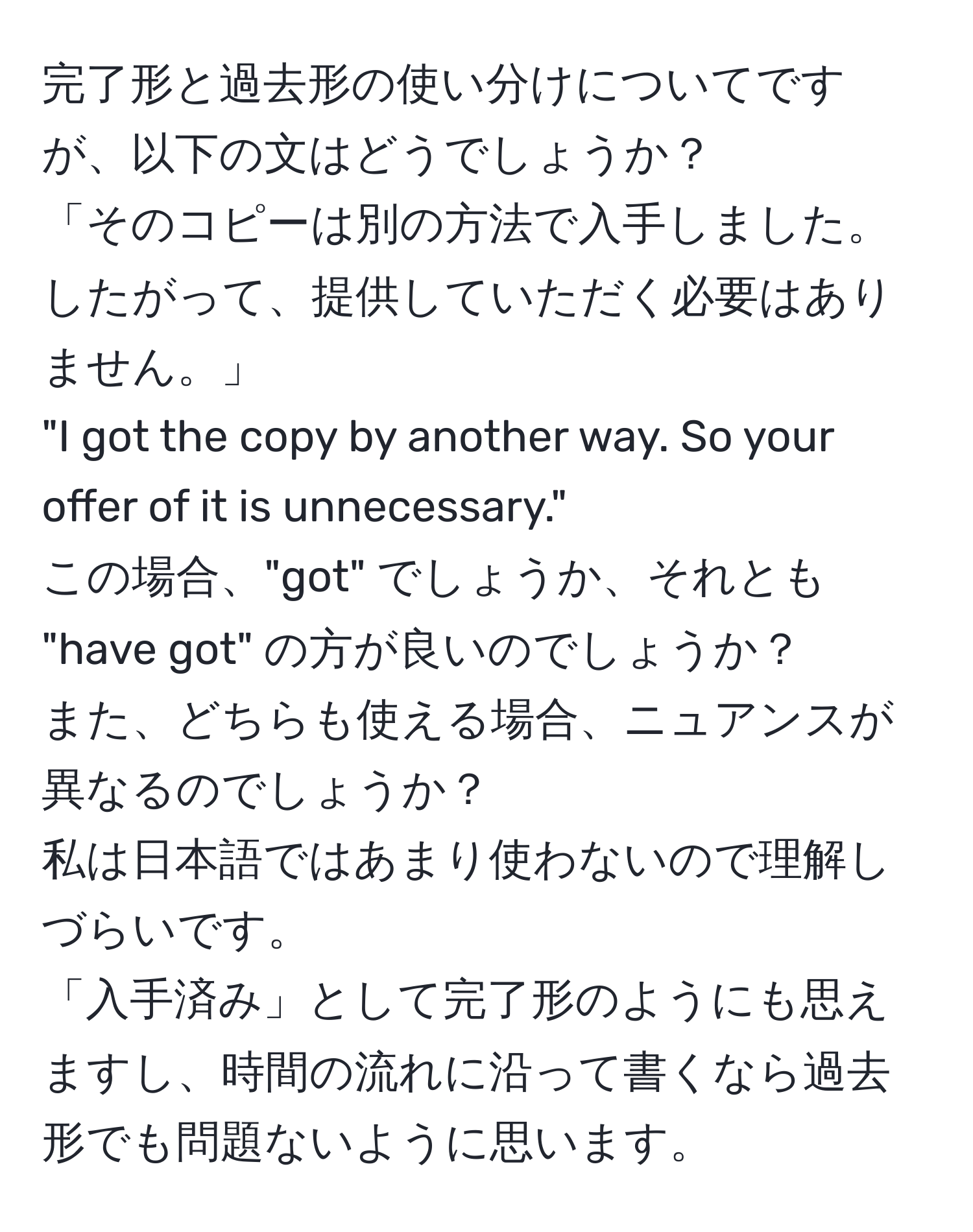 完了形と過去形の使い分けについてですが、以下の文はどうでしょうか？  
「そのコピーは別の方法で入手しました。したがって、提供していただく必要はありません。」  
"I got the copy by another way. So your offer of it is unnecessary."  
この場合、"got" でしょうか、それとも "have got" の方が良いのでしょうか？  
また、どちらも使える場合、ニュアンスが異なるのでしょうか？  
私は日本語ではあまり使わないので理解しづらいです。  
「入手済み」として完了形のようにも思えますし、時間の流れに沿って書くなら過去形でも問題ないように思います。