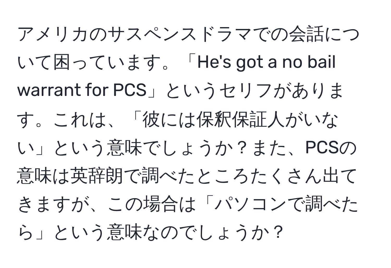 アメリカのサスペンスドラマでの会話について困っています。「He's got a no bail warrant for PCS」というセリフがあります。これは、「彼には保釈保証人がいない」という意味でしょうか？また、PCSの意味は英辞朗で調べたところたくさん出てきますが、この場合は「パソコンで調べたら」という意味なのでしょうか？