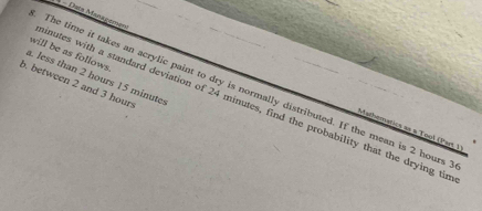 Dacé Managemen 
will be as follows. 
a. less than 2 hours 15 minute
b. between 2 and 3 hours
The time it takes an acrylic paint to dry is normally distributed. If the mean is 2 hours
inutes with a standard deviation of 24 minutes, find the probability that the drying tir 
Mathematics as a Tool (Part. ))