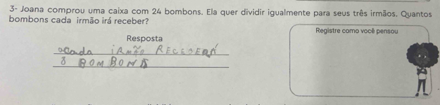 3- Joana comprou uma caixa com 24 bombons. Ela quer dividir igualmente para seus três irmãos. Quantos 
bombons cada irmão irá receber? Registre como você pensou 
Resposta 
_ 
_