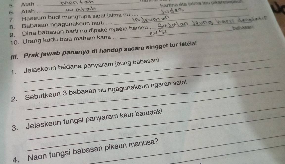 Atah ... 
6. Atah ... ___hartina éta jalma teu pikaresepeun. 
7. Haseum budi mangrupa sipat jalma nu . . 
8. Babasan ngagunakeun harti ...._ 
9. Dina babasan harti nu dipaké nyaéta henteu 
10. Urang kudu bisa maham kana ... babasan. 
_ 
III. Prak jawab pananya di handap sacara singget tur tétéla! 
1. Jelaskeun bédana panyaram jeung babasan! 
_ 
2. Sebutkeun 3 babasan nu ngagunakeun ngaran sato! 
_ 
3. Jelaskeun fungsi panyaram keur barudak! 
_ 
4. Naon fungsi babasan pikeun manusa?_