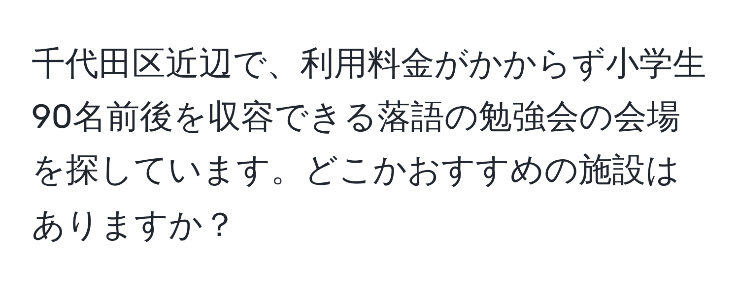 千代田区近辺で、利用料金がかからず小学生90名前後を収容できる落語の勉強会の会場を探しています。どこかおすすめの施設はありますか？